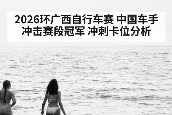 2026环广西自行车赛 中国车手冲击赛段冠军 冲刺卡位分析